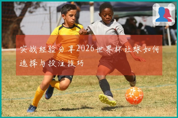 实战经验分享2026世界杯让球如何选择与投注技巧
