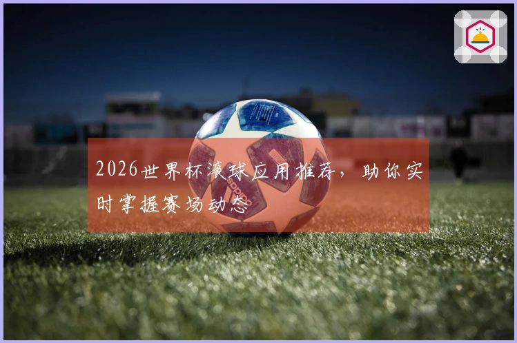 2026世界杯滚球应用推荐,助你实时掌握赛场动态